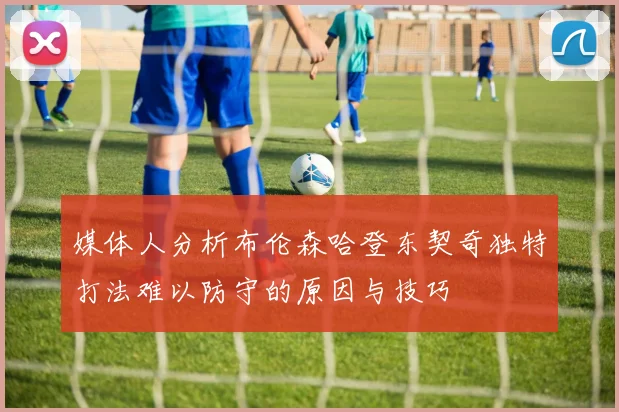媒体人分析布伦森哈登东契奇独特打法难以防守的原因与技巧