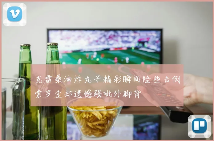克雷桑油炸丸子精彩瞬间险些击倒索罗金却遗憾踢呲外脚背