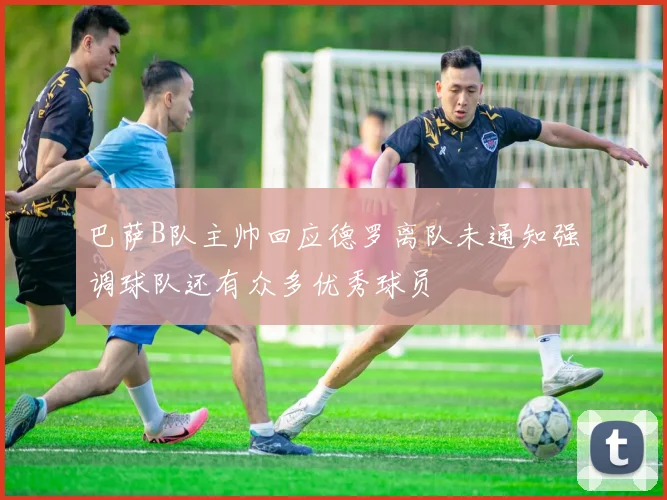 巴萨B队主帅回应德罗离队未通知强调球队还有众多优秀球员