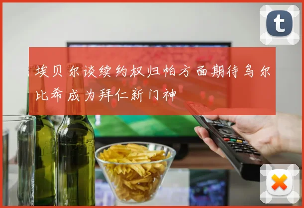 埃贝尔谈续约权归帕方面期待乌尔比希成为拜仁新门神