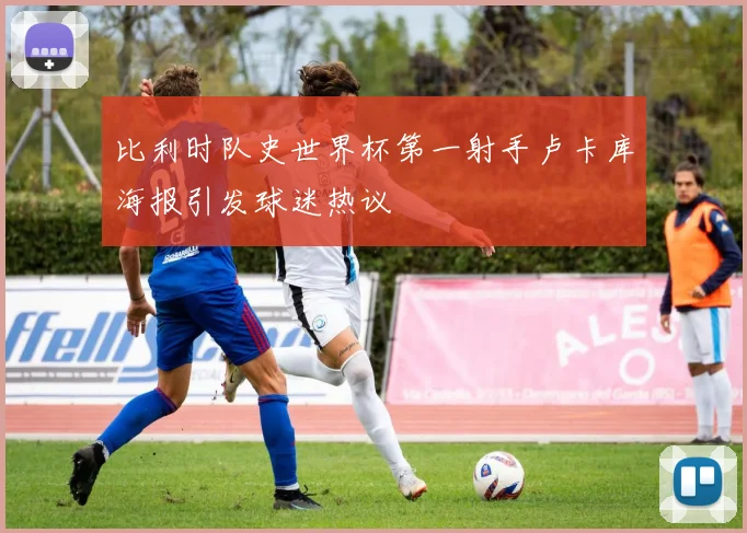 比利时队史世界杯第一射手卢卡库海报引发球迷热议