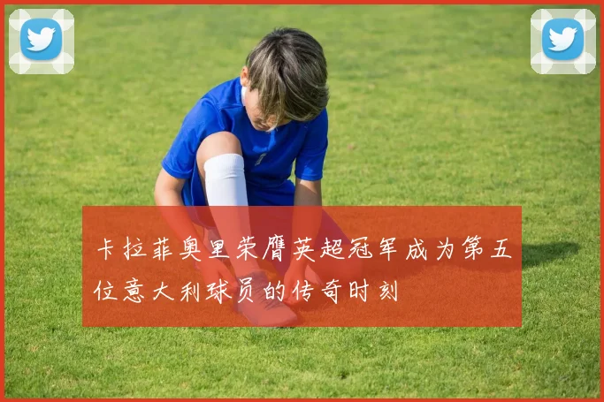 卡拉菲奥里荣膺英超冠军成为第五位意大利球员的传奇时刻