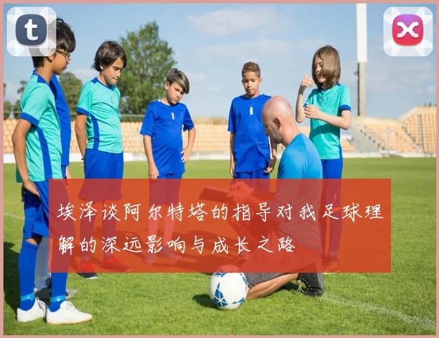 埃泽谈阿尔特塔的指导对我足球理解的深远影响与成长之路