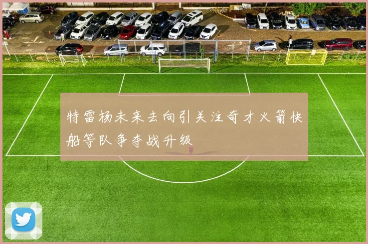 特雷杨未来去向引关注奇才火箭快船等队争夺战升级