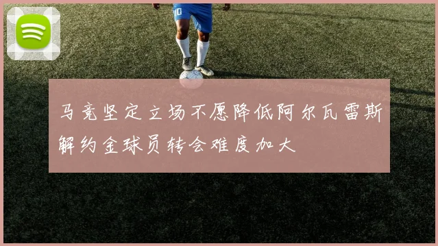 马竞坚定立场不愿降低阿尔瓦雷斯解约金球员转会难度加大
