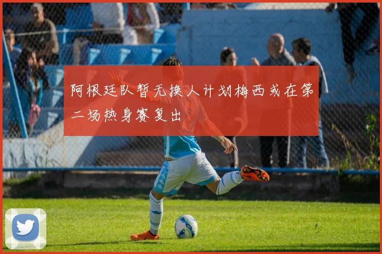 阿根廷队暂无换人计划梅西或在第二场热身赛复出