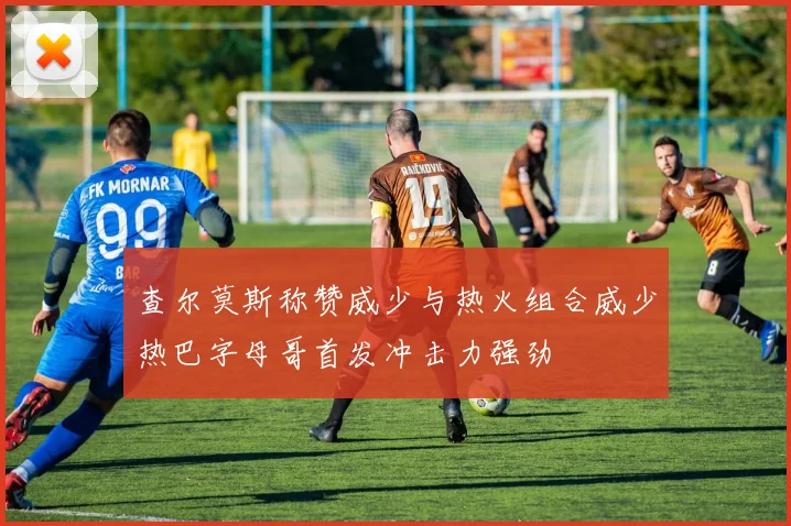 查尔莫斯称赞威少与热火组合威少热巴字母哥首发冲击力强劲