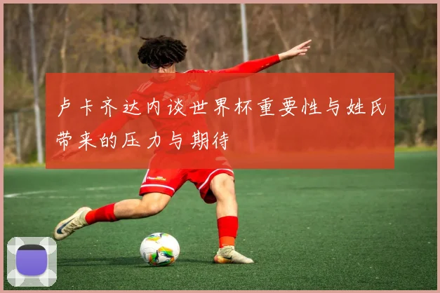 卢卡齐达内谈世界杯重要性与姓氏带来的压力与期待